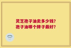 灵芝孢子油卖多少钱？孢子油哪个牌子最好？