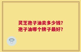 灵芝孢子油卖多少钱？孢子油哪个牌子最好？
