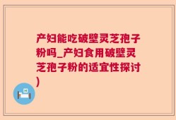 产妇能吃破壁灵芝孢子粉吗_产妇食用破壁灵芝孢子粉的适宜性探讨)