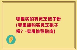 哪里买的有灵芝孢子粉(哪里能购买灵芝孢子粉？-实用推荐指南)