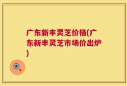 广东新丰灵芝价格(广东新丰灵芝市场价出炉)