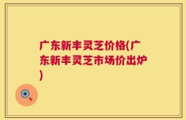 广东新丰灵芝价格(广东新丰灵芝市场价出炉)