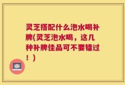 灵芝搭配什么泡水喝补脾(灵芝泡水喝，这几种补脾佳品可不要错过！)