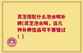 灵芝搭配什么泡水喝补脾(灵芝泡水喝，这几种补脾佳品可不要错过！)