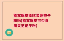割双眼皮能吃灵芝孢子粉吗(割双眼皮可否食用灵芝孢子粉)