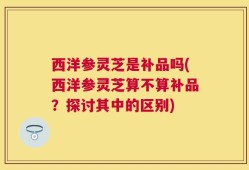 西洋参灵芝是补品吗(西洋参灵芝算不算补品？探讨其中的区别)