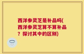 西洋参灵芝是补品吗(西洋参灵芝算不算补品？探讨其中的区别)