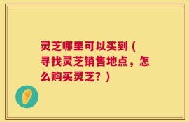 灵芝哪里可以买到 (寻找灵芝销售地点，怎么购买灵芝？)