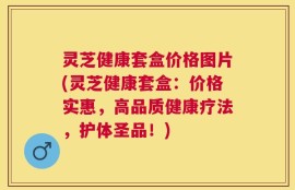 灵芝健康套盒价格图片(灵芝健康套盒：价格实惠，高品质健康疗法，护体圣品！)