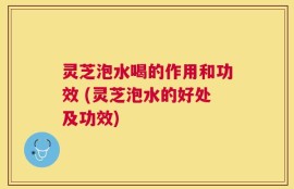 灵芝泡水喝的作用和功效 (灵芝泡水的好处及功效)