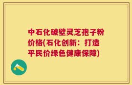 中石化破壁灵芝孢子粉价格(石化创新：打造平民价绿色健康保障)