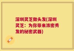 深圳灵芝做头发(深圳灵芝：为你带来浓密秀发的秘密武器)