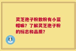 灵芝孢子粉散粉有小蓝帽嘛？了解灵芝孢子粉的标志和品质？
