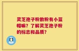 灵芝孢子粉散粉有小蓝帽嘛？了解灵芝孢子粉的标志和品质？