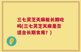 三七灵芝天麻能长期吃吗(三七灵芝天麻是否适合长期食用？)