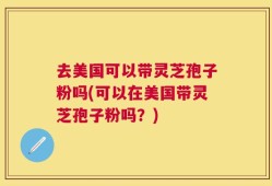 去美国可以带灵芝孢子粉吗(可以在美国带灵芝孢子粉吗？)