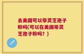 去美国可以带灵芝孢子粉吗(可以在美国带灵芝孢子粉吗？)