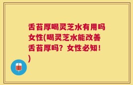 舌苔厚喝灵芝水有用吗女性(喝灵芝水能改善舌苔厚吗？女性必知！)