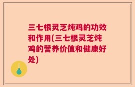 三七根灵芝炖鸡的功效和作用(三七根灵芝炖鸡的营养价值和健康好处)