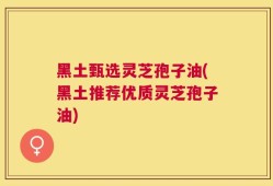 黑土甄选灵芝孢子油(黑土推荐优质灵芝孢子油)