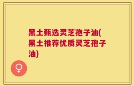 黑土甄选灵芝孢子油(黑土推荐优质灵芝孢子油)
