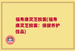 福寿康灵芝胶囊(福寿康灵芝胶囊：保健养护佳品)