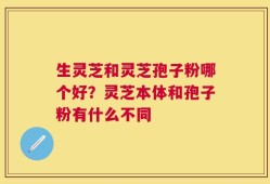 生灵芝和灵芝孢子粉哪个好？灵芝本体和孢子粉有什么不同