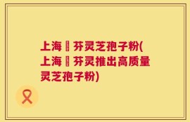 上海誦芬灵芝孢子粉(上海誦芬灵推出高质量灵芝孢子粉)