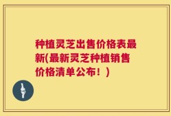 种植灵芝出售价格表最新(最新灵芝种植销售价格清单公布！)