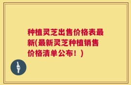 种植灵芝出售价格表最新(最新灵芝种植销售价格清单公布！)