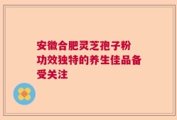 安徽合肥灵芝孢子粉 功效独特的养生佳品备受关注