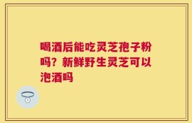喝酒后能吃灵芝孢子粉吗？新鲜野生灵芝可以泡酒吗