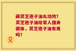 藏灵芝孢子油丸功效？灵芝孢子油给家人强身健体，灵芝孢子油有用吗？