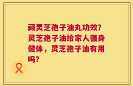 藏灵芝孢子油丸功效？灵芝孢子油给家人强身健体，灵芝孢子油有用吗？