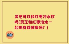 灵芝可以和红枣冲水饮吗(灵芝和红枣泡水一起喝有益健康吗？)