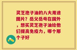 灵芝孢子油的八大用途图片？岳父岳母在国外，想买灵芝孢子油给他们提高免疫力，哪个那个子好