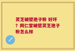 灵芝破壁孢子粉 好坏？同仁堂破壁灵芝孢子粉怎么样