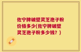 佐宁牌破壁灵芝孢子粉价格多少(佐宁牌破壁灵芝孢子粉多少钱？)