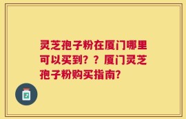 灵芝孢子粉在厦门哪里可以买到？？厦门灵芝孢子粉购买指南？