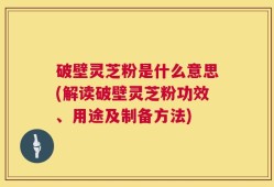 破壁灵芝粉是什么意思(解读破壁灵芝粉功效、用途及制备方法)