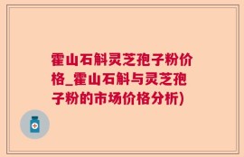 霍山石斛灵芝孢子粉价格_霍山石斛与灵芝孢子粉的市场价格分析)