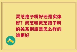 灵芝孢子粉好还是实体好？灵芝和灵芝孢子粉的关系到底是怎么样的谁更好