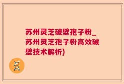 苏州灵芝破壁孢子粉_苏州灵芝孢子粉高效破壁技术解析)