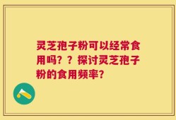 灵芝孢子粉可以经常食用吗？？探讨灵芝孢子粉的食用频率？