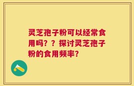 灵芝孢子粉可以经常食用吗？？探讨灵芝孢子粉的食用频率？