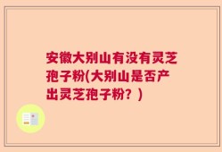 安徽大别山有没有灵芝孢子粉(大别山是否产出灵芝孢子粉？)