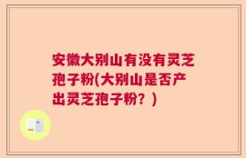 安徽大别山有没有灵芝孢子粉(大别山是否产出灵芝孢子粉？)