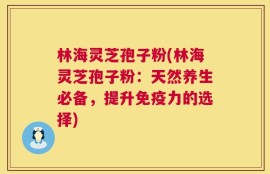 林海灵芝孢子粉(林海灵芝孢子粉：天然养生必备，提升免疫力的选择)