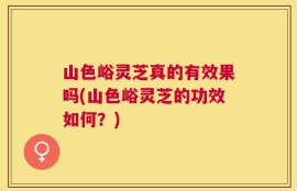 山色峪灵芝真的有效果吗(山色峪灵芝的功效如何？)