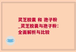 灵芝胶囊 和 孢子粉_灵芝胶囊与孢子粉：全面解析与比较